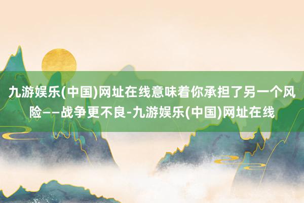 九游娱乐(中国)网址在线意味着你承担了另一个风险——战争更不良-九游娱乐(中国)网址在线