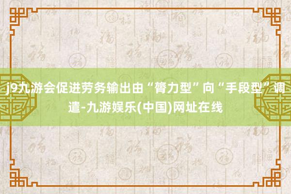 j9九游会促进劳务输出由“膂力型”向“手段型”调遣-九游娱乐(中国)网址在线