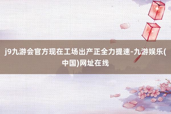 j9九游会官方现在工场出产正全力提速-九游娱乐(中国)网址在线