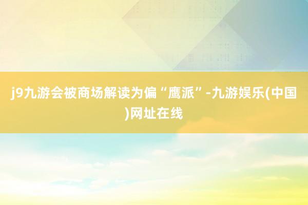 j9九游会被商场解读为偏“鹰派”-九游娱乐(中国)网址在线