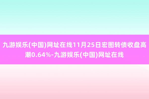 九游娱乐(中国)网址在线11月25日宏图转债收盘高潮0.64%-九游娱乐(中国)网址在线