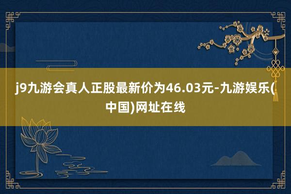 j9九游会真人正股最新价为46.03元-九游娱乐(中国)网址在线