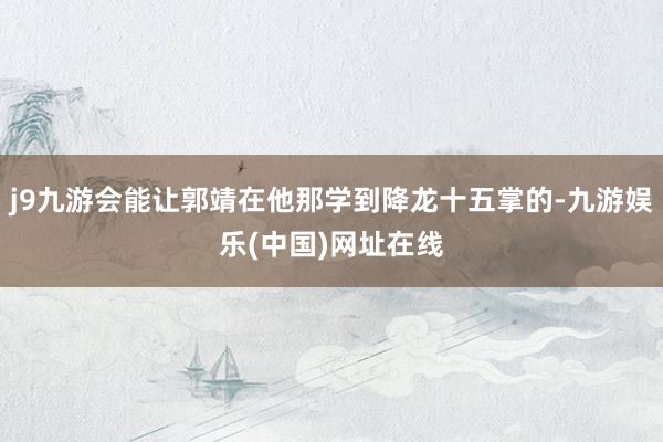 j9九游会能让郭靖在他那学到降龙十五掌的-九游娱乐(中国)网址在线