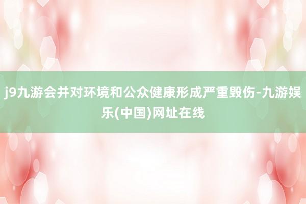 j9九游会并对环境和公众健康形成严重毁伤-九游娱乐(中国)网址在线