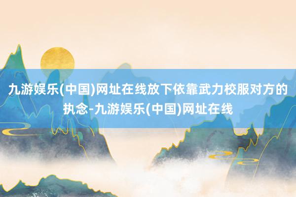 九游娱乐(中国)网址在线放下依靠武力校服对方的执念-九游娱乐(中国)网址在线