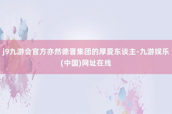 j9九游会官方亦然德晋集团的厚爱东谈主-九游娱乐(中国)网址在线